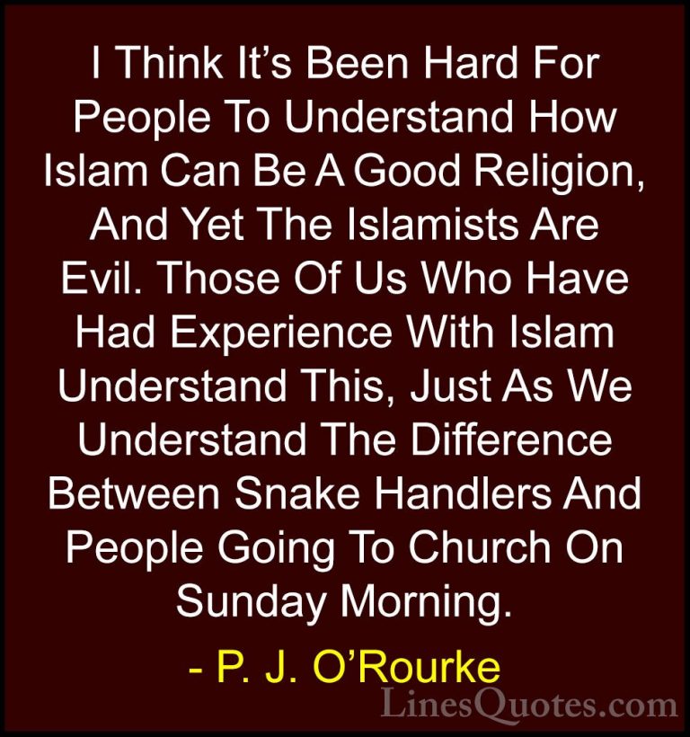 P. J. O'Rourke Quotes (42) - I Think It's Been Hard For People To... - QuotesI Think It's Been Hard For People To Understand How Islam Can Be A Good Religion, And Yet The Islamists Are Evil. Those Of Us Who Have Had Experience With Islam Understand This, Just As We Understand The Difference Between Snake Handlers And People Going To Church On Sunday Morning.