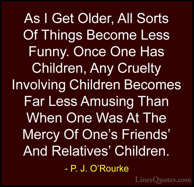P. J. O'Rourke Quotes (43) - As I Get Older, All Sorts Of Things ... - QuotesAs I Get Older, All Sorts Of Things Become Less Funny. Once One Has Children, Any Cruelty Involving Children Becomes Far Less Amusing Than When One Was At The Mercy Of One's Friends' And Relatives' Children.
