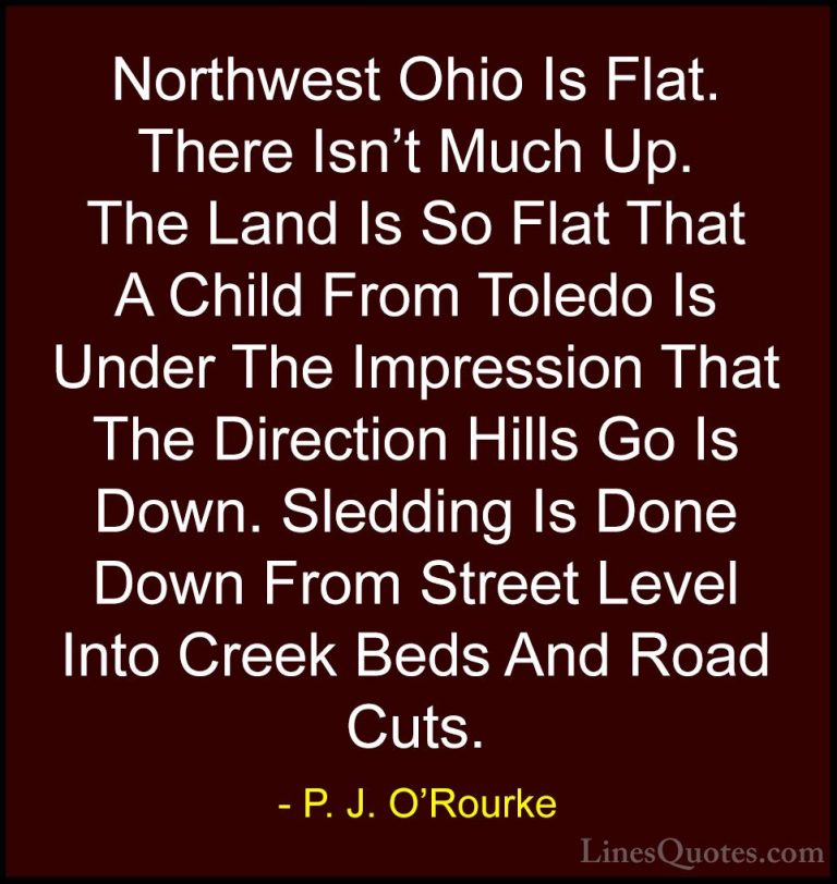 P. J. O'Rourke Quotes (434) - Northwest Ohio Is Flat. There Isn't... - QuotesNorthwest Ohio Is Flat. There Isn't Much Up. The Land Is So Flat That A Child From Toledo Is Under The Impression That The Direction Hills Go Is Down. Sledding Is Done Down From Street Level Into Creek Beds And Road Cuts.