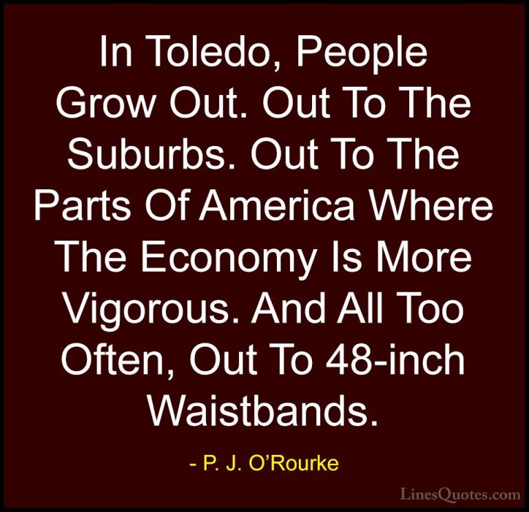 P. J. O'Rourke Quotes (435) - In Toledo, People Grow Out. Out To ... - QuotesIn Toledo, People Grow Out. Out To The Suburbs. Out To The Parts Of America Where The Economy Is More Vigorous. And All Too Often, Out To 48-inch Waistbands.