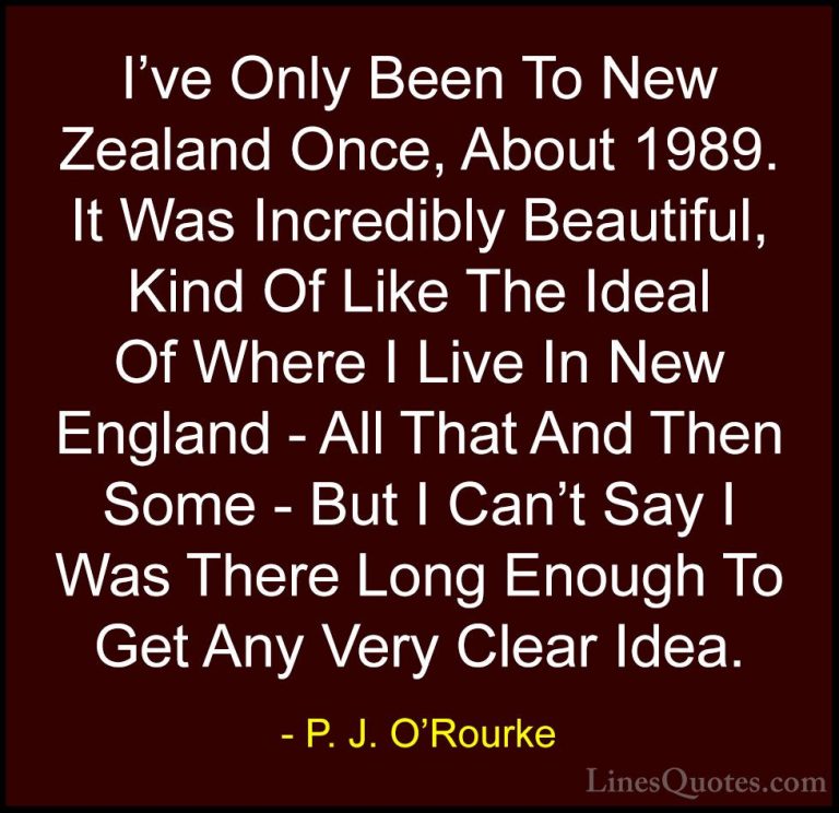 P. J. O'Rourke Quotes (438) - I've Only Been To New Zealand Once,... - QuotesI've Only Been To New Zealand Once, About 1989. It Was Incredibly Beautiful, Kind Of Like The Ideal Of Where I Live In New England - All That And Then Some - But I Can't Say I Was There Long Enough To Get Any Very Clear Idea.