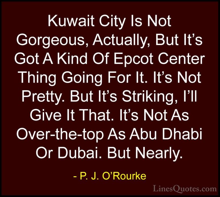 P. J. O'Rourke Quotes (44) - Kuwait City Is Not Gorgeous, Actuall... - QuotesKuwait City Is Not Gorgeous, Actually, But It's Got A Kind Of Epcot Center Thing Going For It. It's Not Pretty. But It's Striking, I'll Give It That. It's Not As Over-the-top As Abu Dhabi Or Dubai. But Nearly.