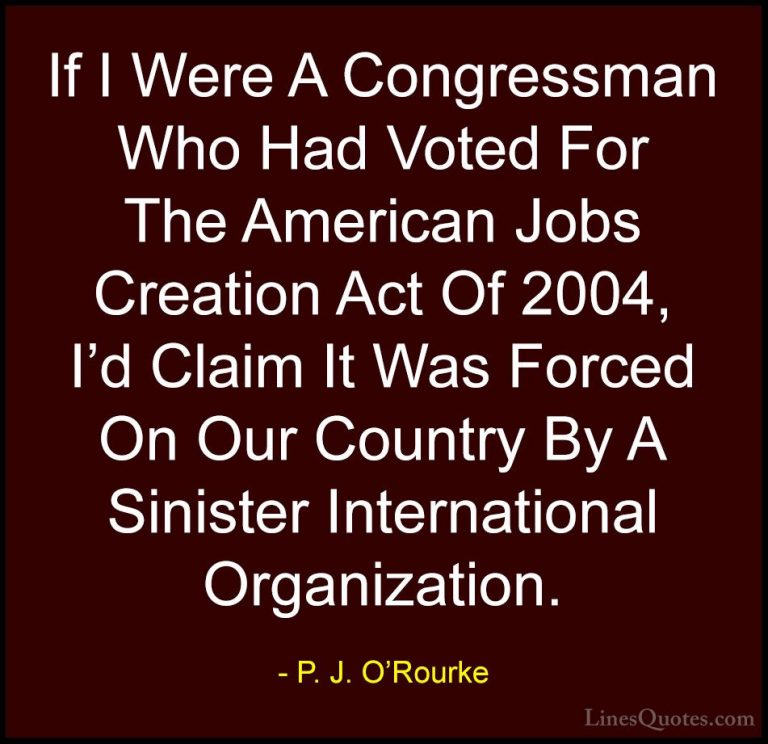 P. J. O'Rourke Quotes (449) - If I Were A Congressman Who Had Vot... - QuotesIf I Were A Congressman Who Had Voted For The American Jobs Creation Act Of 2004, I'd Claim It Was Forced On Our Country By A Sinister International Organization.