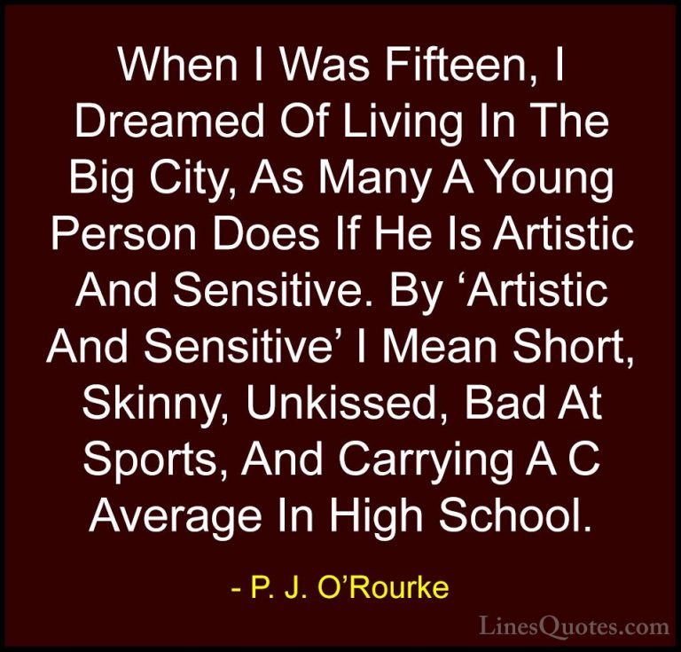 P. J. O'Rourke Quotes (454) - When I Was Fifteen, I Dreamed Of Li... - QuotesWhen I Was Fifteen, I Dreamed Of Living In The Big City, As Many A Young Person Does If He Is Artistic And Sensitive. By 'Artistic And Sensitive' I Mean Short, Skinny, Unkissed, Bad At Sports, And Carrying A C Average In High School.