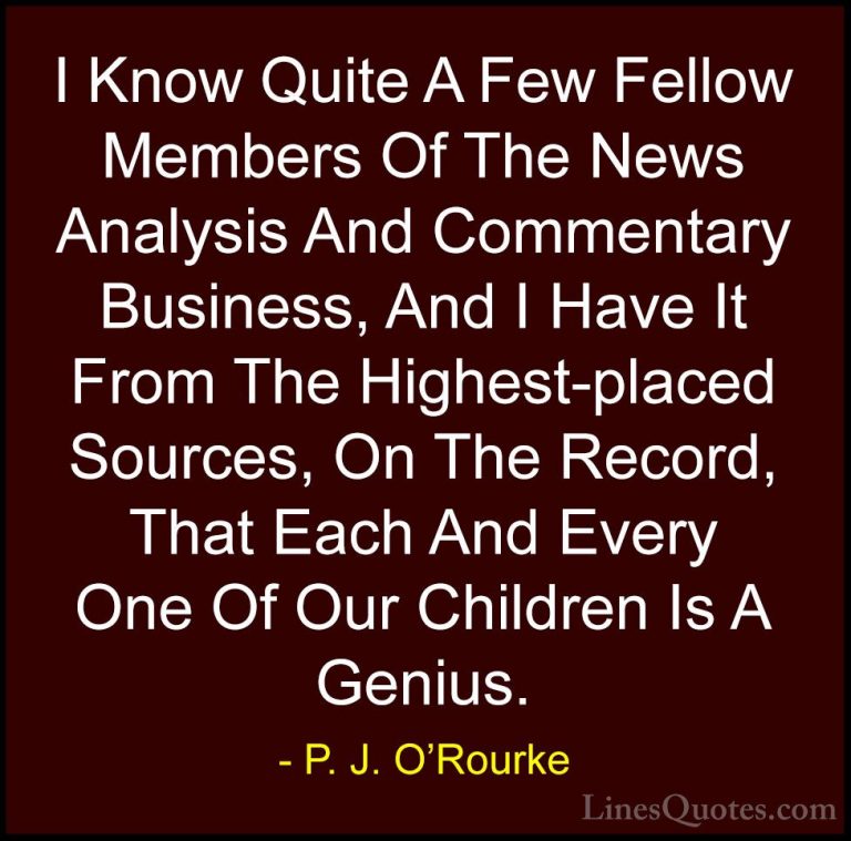 P. J. O'Rourke Quotes (463) - I Know Quite A Few Fellow Members O... - QuotesI Know Quite A Few Fellow Members Of The News Analysis And Commentary Business, And I Have It From The Highest-placed Sources, On The Record, That Each And Every One Of Our Children Is A Genius.