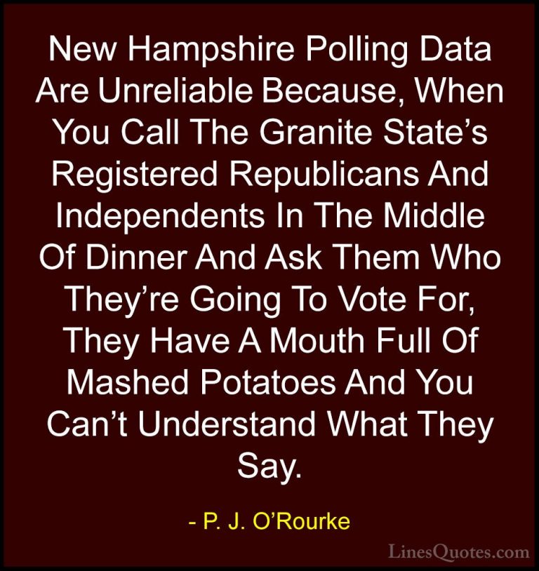 P. J. O'Rourke Quotes (466) - New Hampshire Polling Data Are Unre... - QuotesNew Hampshire Polling Data Are Unreliable Because, When You Call The Granite State's Registered Republicans And Independents In The Middle Of Dinner And Ask Them Who They're Going To Vote For, They Have A Mouth Full Of Mashed Potatoes And You Can't Understand What They Say.