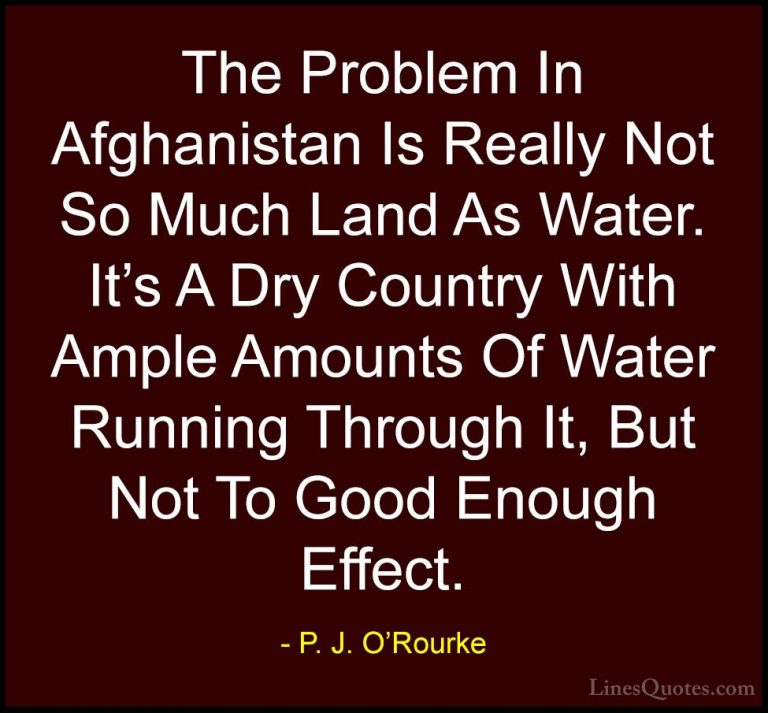 P. J. O'Rourke Quotes (468) - The Problem In Afghanistan Is Reall... - QuotesThe Problem In Afghanistan Is Really Not So Much Land As Water. It's A Dry Country With Ample Amounts Of Water Running Through It, But Not To Good Enough Effect.