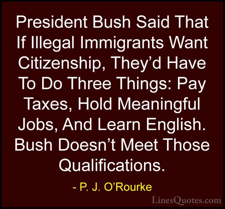 P. J. O'Rourke Quotes (474) - President Bush Said That If Illegal... - QuotesPresident Bush Said That If Illegal Immigrants Want Citizenship, They'd Have To Do Three Things: Pay Taxes, Hold Meaningful Jobs, And Learn English. Bush Doesn't Meet Those Qualifications.