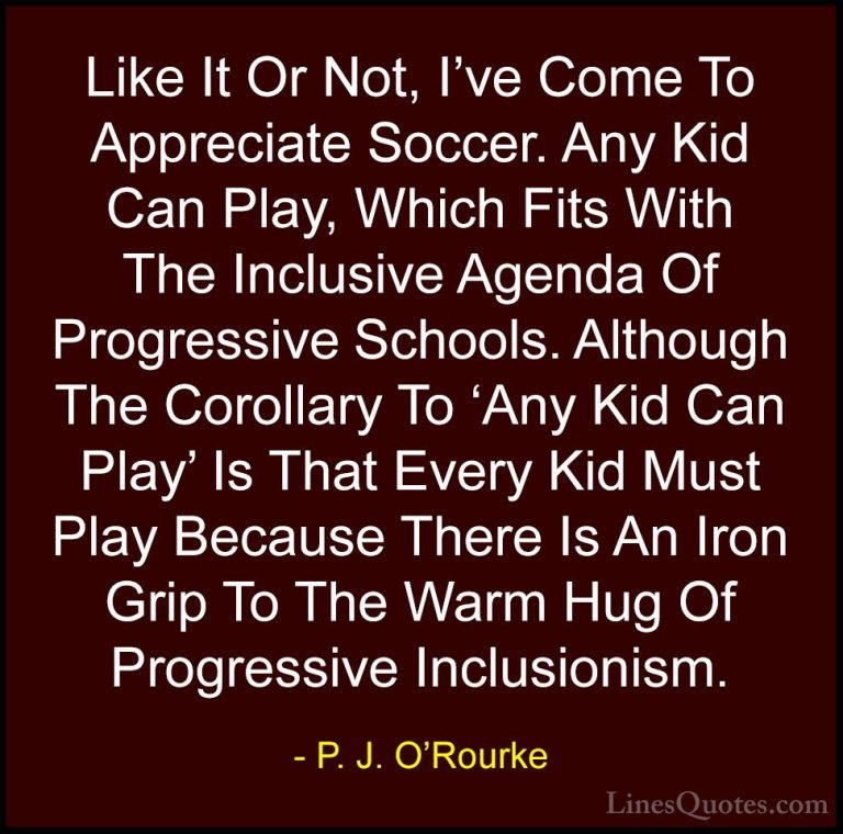 P. J. O'Rourke Quotes (480) - Like It Or Not, I've Come To Apprec... - QuotesLike It Or Not, I've Come To Appreciate Soccer. Any Kid Can Play, Which Fits With The Inclusive Agenda Of Progressive Schools. Although The Corollary To 'Any Kid Can Play' Is That Every Kid Must Play Because There Is An Iron Grip To The Warm Hug Of Progressive Inclusionism.