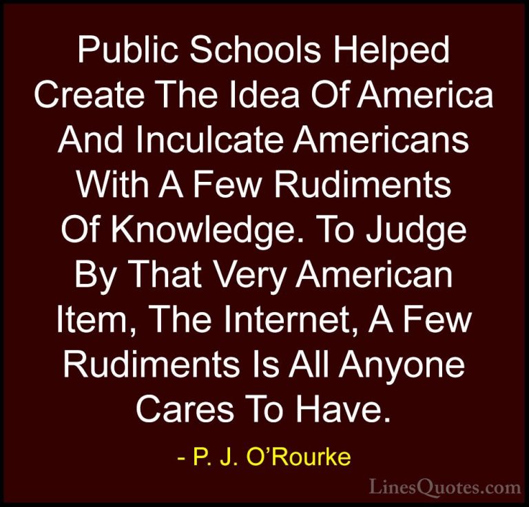 P. J. O'Rourke Quotes (5) - Public Schools Helped Create The Idea... - QuotesPublic Schools Helped Create The Idea Of America And Inculcate Americans With A Few Rudiments Of Knowledge. To Judge By That Very American Item, The Internet, A Few Rudiments Is All Anyone Cares To Have.