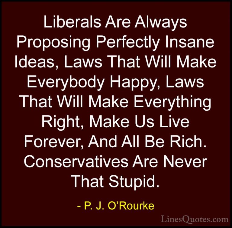 P. J. O'Rourke Quotes (50) - Liberals Are Always Proposing Perfec... - QuotesLiberals Are Always Proposing Perfectly Insane Ideas, Laws That Will Make Everybody Happy, Laws That Will Make Everything Right, Make Us Live Forever, And All Be Rich. Conservatives Are Never That Stupid.