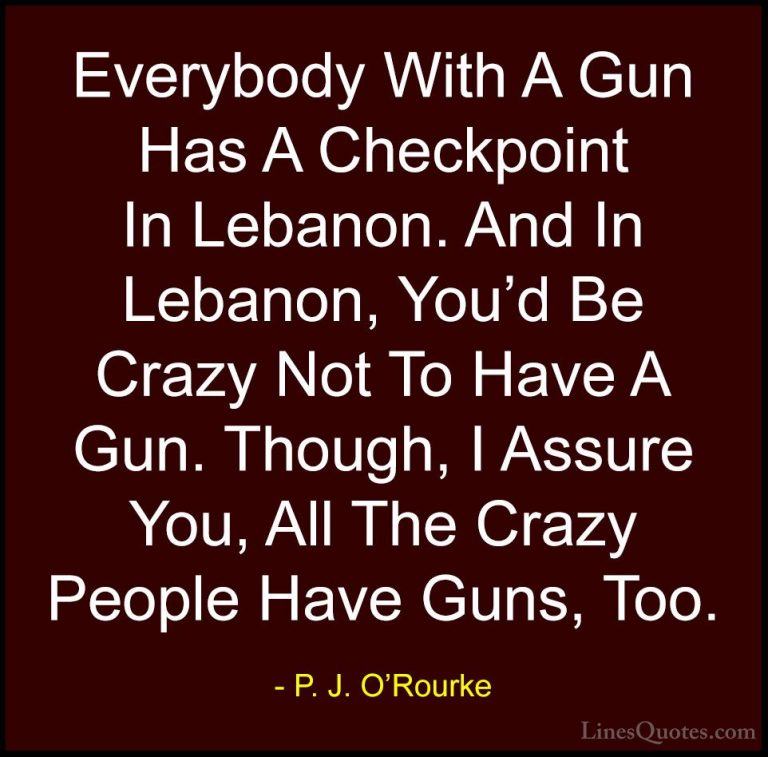P. J. O'Rourke Quotes (51) - Everybody With A Gun Has A Checkpoin... - QuotesEverybody With A Gun Has A Checkpoint In Lebanon. And In Lebanon, You'd Be Crazy Not To Have A Gun. Though, I Assure You, All The Crazy People Have Guns, Too.