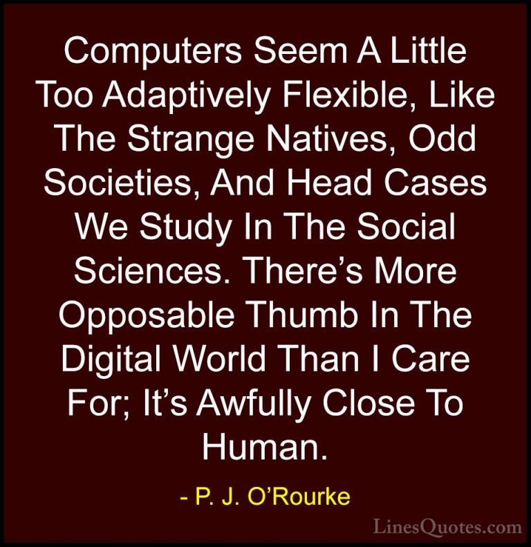 P. J. O'Rourke Quotes (54) - Computers Seem A Little Too Adaptive... - QuotesComputers Seem A Little Too Adaptively Flexible, Like The Strange Natives, Odd Societies, And Head Cases We Study In The Social Sciences. There's More Opposable Thumb In The Digital World Than I Care For; It's Awfully Close To Human.