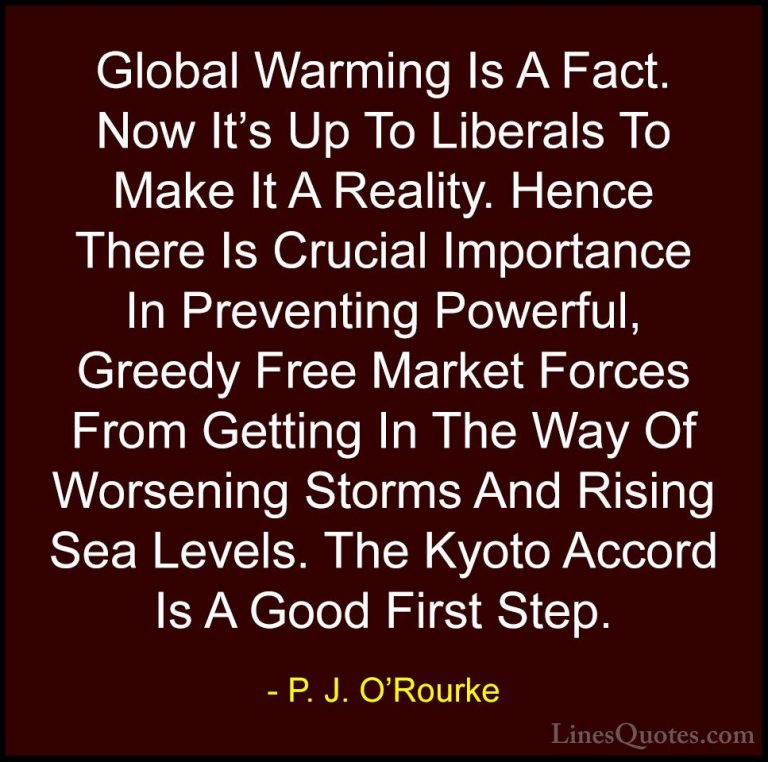 P. J. O'Rourke Quotes (63) - Global Warming Is A Fact. Now It's U... - QuotesGlobal Warming Is A Fact. Now It's Up To Liberals To Make It A Reality. Hence There Is Crucial Importance In Preventing Powerful, Greedy Free Market Forces From Getting In The Way Of Worsening Storms And Rising Sea Levels. The Kyoto Accord Is A Good First Step.