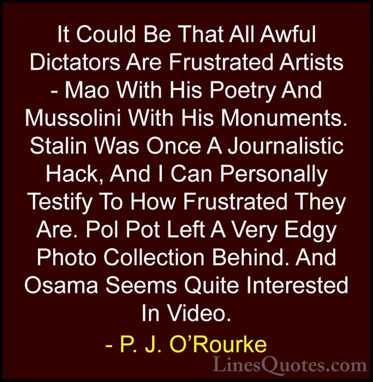 P. J. O'Rourke Quotes (64) - It Could Be That All Awful Dictators... - QuotesIt Could Be That All Awful Dictators Are Frustrated Artists - Mao With His Poetry And Mussolini With His Monuments. Stalin Was Once A Journalistic Hack, And I Can Personally Testify To How Frustrated They Are. Pol Pot Left A Very Edgy Photo Collection Behind. And Osama Seems Quite Interested In Video.