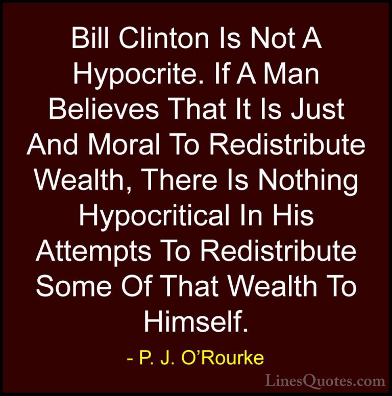 P. J. O'Rourke Quotes (65) - Bill Clinton Is Not A Hypocrite. If ... - QuotesBill Clinton Is Not A Hypocrite. If A Man Believes That It Is Just And Moral To Redistribute Wealth, There Is Nothing Hypocritical In His Attempts To Redistribute Some Of That Wealth To Himself.