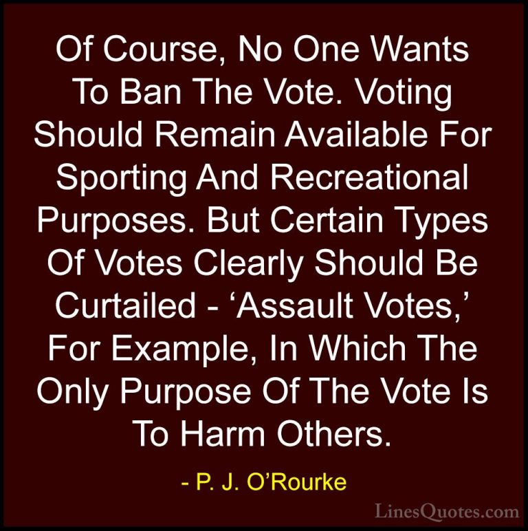 P. J. O'Rourke Quotes (72) - Of Course, No One Wants To Ban The V... - QuotesOf Course, No One Wants To Ban The Vote. Voting Should Remain Available For Sporting And Recreational Purposes. But Certain Types Of Votes Clearly Should Be Curtailed - 'Assault Votes,' For Example, In Which The Only Purpose Of The Vote Is To Harm Others.