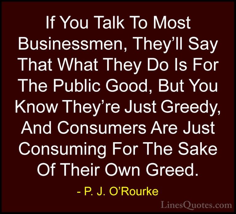 P. J. O'Rourke Quotes (81) - If You Talk To Most Businessmen, The... - QuotesIf You Talk To Most Businessmen, They'll Say That What They Do Is For The Public Good, But You Know They're Just Greedy, And Consumers Are Just Consuming For The Sake Of Their Own Greed.