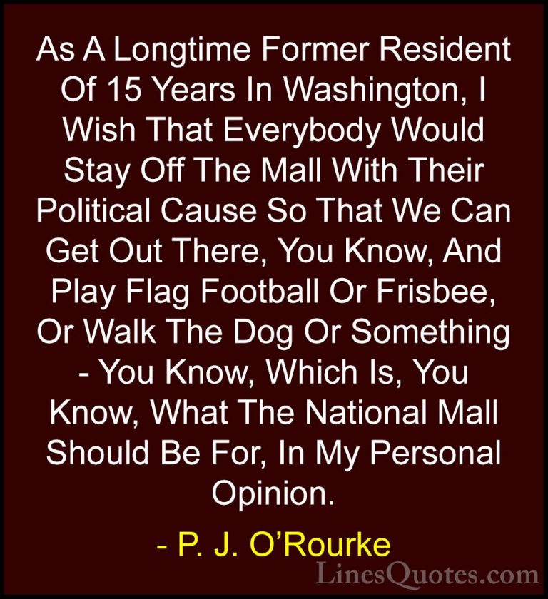 P. J. O'Rourke Quotes (85) - As A Longtime Former Resident Of 15 ... - QuotesAs A Longtime Former Resident Of 15 Years In Washington, I Wish That Everybody Would Stay Off The Mall With Their Political Cause So That We Can Get Out There, You Know, And Play Flag Football Or Frisbee, Or Walk The Dog Or Something - You Know, Which Is, You Know, What The National Mall Should Be For, In My Personal Opinion.