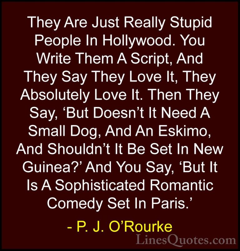 P. J. O'Rourke Quotes (86) - They Are Just Really Stupid People I... - QuotesThey Are Just Really Stupid People In Hollywood. You Write Them A Script, And They Say They Love It, They Absolutely Love It. Then They Say, 'But Doesn't It Need A Small Dog, And An Eskimo, And Shouldn't It Be Set In New Guinea?' And You Say, 'But It Is A Sophisticated Romantic Comedy Set In Paris.'