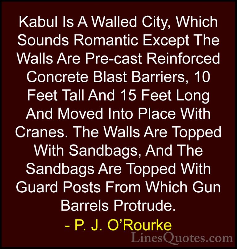 P. J. O'Rourke Quotes (91) - Kabul Is A Walled City, Which Sounds... - QuotesKabul Is A Walled City, Which Sounds Romantic Except The Walls Are Pre-cast Reinforced Concrete Blast Barriers, 10 Feet Tall And 15 Feet Long And Moved Into Place With Cranes. The Walls Are Topped With Sandbags, And The Sandbags Are Topped With Guard Posts From Which Gun Barrels Protrude.