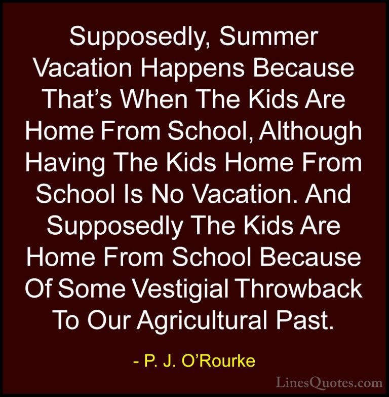 P. J. O'Rourke Quotes (94) - Supposedly, Summer Vacation Happens ... - QuotesSupposedly, Summer Vacation Happens Because That's When The Kids Are Home From School, Although Having The Kids Home From School Is No Vacation. And Supposedly The Kids Are Home From School Because Of Some Vestigial Throwback To Our Agricultural Past.