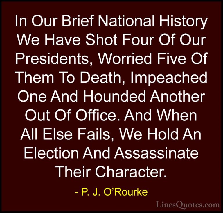 P. J. O'Rourke Quotes (97) - In Our Brief National History We Hav... - QuotesIn Our Brief National History We Have Shot Four Of Our Presidents, Worried Five Of Them To Death, Impeached One And Hounded Another Out Of Office. And When All Else Fails, We Hold An Election And Assassinate Their Character.