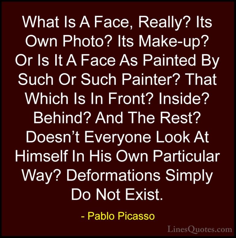 Pablo Picasso Quotes (22) - What Is A Face, Really? Its Own Photo... - QuotesWhat Is A Face, Really? Its Own Photo? Its Make-up? Or Is It A Face As Painted By Such Or Such Painter? That Which Is In Front? Inside? Behind? And The Rest? Doesn't Everyone Look At Himself In His Own Particular Way? Deformations Simply Do Not Exist.