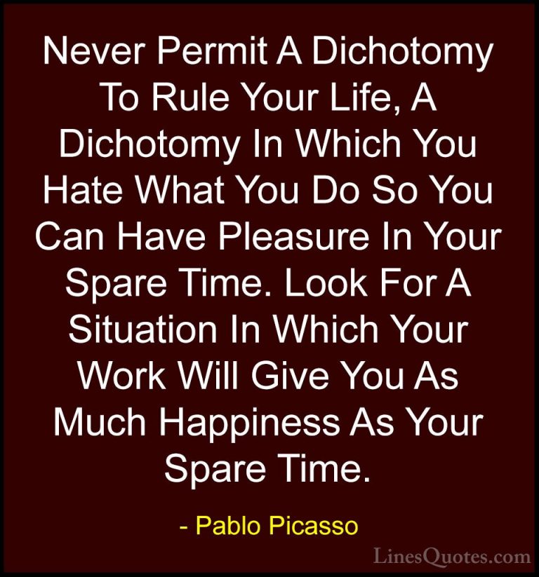 Pablo Picasso Quotes (23) - Never Permit A Dichotomy To Rule Your... - QuotesNever Permit A Dichotomy To Rule Your Life, A Dichotomy In Which You Hate What You Do So You Can Have Pleasure In Your Spare Time. Look For A Situation In Which Your Work Will Give You As Much Happiness As Your Spare Time.