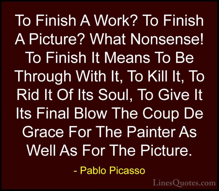 Pablo Picasso Quotes (26) - To Finish A Work? To Finish A Picture... - QuotesTo Finish A Work? To Finish A Picture? What Nonsense! To Finish It Means To Be Through With It, To Kill It, To Rid It Of Its Soul, To Give It Its Final Blow The Coup De Grace For The Painter As Well As For The Picture.