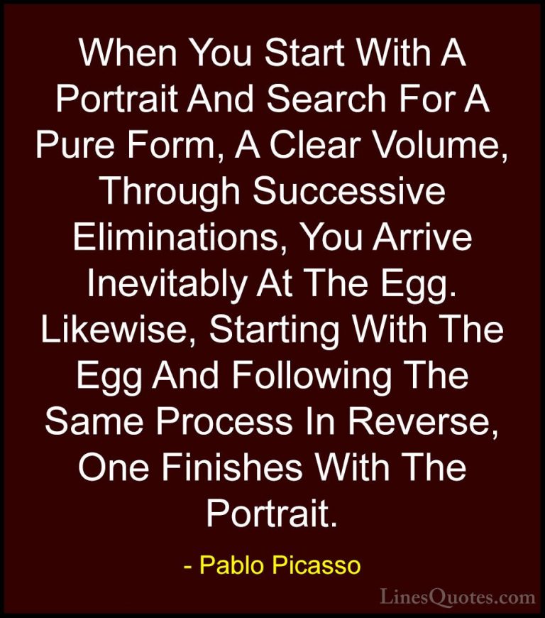 Pablo Picasso Quotes (45) - When You Start With A Portrait And Se... - QuotesWhen You Start With A Portrait And Search For A Pure Form, A Clear Volume, Through Successive Eliminations, You Arrive Inevitably At The Egg. Likewise, Starting With The Egg And Following The Same Process In Reverse, One Finishes With The Portrait.