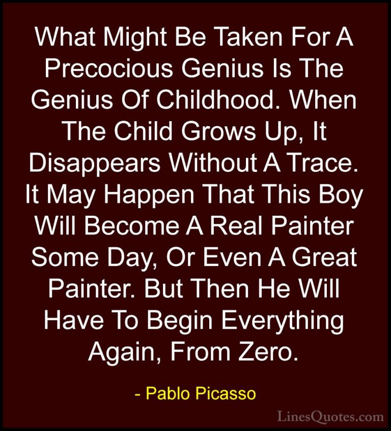 Pablo Picasso Quotes (65) - What Might Be Taken For A Precocious ... - QuotesWhat Might Be Taken For A Precocious Genius Is The Genius Of Childhood. When The Child Grows Up, It Disappears Without A Trace. It May Happen That This Boy Will Become A Real Painter Some Day, Or Even A Great Painter. But Then He Will Have To Begin Everything Again, From Zero.