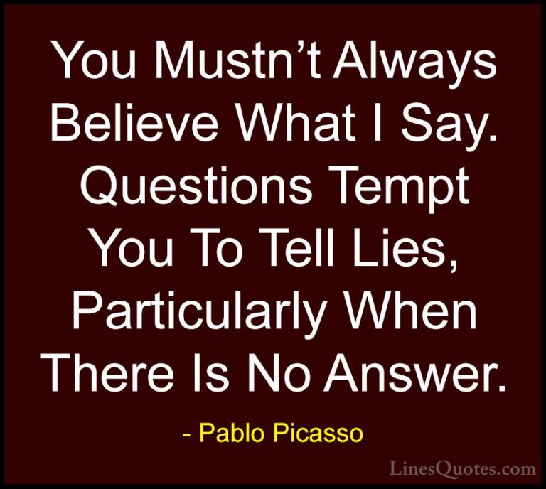 Pablo Picasso Quotes (67) - You Mustn't Always Believe What I Say... - QuotesYou Mustn't Always Believe What I Say. Questions Tempt You To Tell Lies, Particularly When There Is No Answer.