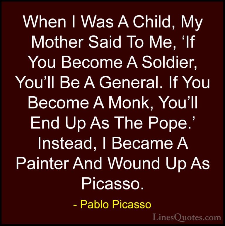 Pablo Picasso Quotes (75) - When I Was A Child, My Mother Said To... - QuotesWhen I Was A Child, My Mother Said To Me, 'If You Become A Soldier, You'll Be A General. If You Become A Monk, You'll End Up As The Pope.' Instead, I Became A Painter And Wound Up As Picasso.