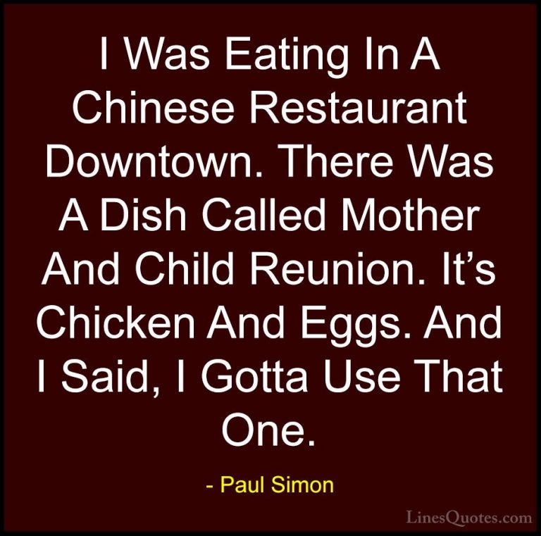 Paul Simon Quotes (1) - I Was Eating In A Chinese Restaurant Down... - QuotesI Was Eating In A Chinese Restaurant Downtown. There Was A Dish Called Mother And Child Reunion. It's Chicken And Eggs. And I Said, I Gotta Use That One.