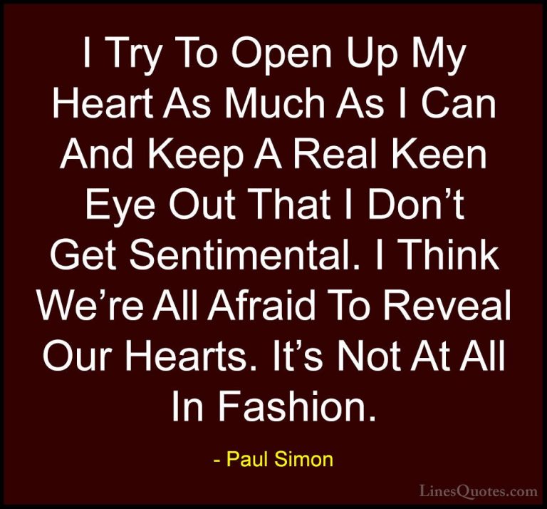 Paul Simon Quotes (10) - I Try To Open Up My Heart As Much As I C... - QuotesI Try To Open Up My Heart As Much As I Can And Keep A Real Keen Eye Out That I Don't Get Sentimental. I Think We're All Afraid To Reveal Our Hearts. It's Not At All In Fashion.