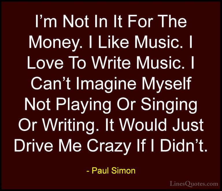 Paul Simon Quotes (21) - I'm Not In It For The Money. I Like Musi... - QuotesI'm Not In It For The Money. I Like Music. I Love To Write Music. I Can't Imagine Myself Not Playing Or Singing Or Writing. It Would Just Drive Me Crazy If I Didn't.
