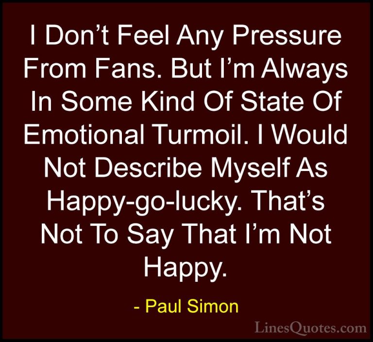 Paul Simon Quotes (33) - I Don't Feel Any Pressure From Fans. But... - QuotesI Don't Feel Any Pressure From Fans. But I'm Always In Some Kind Of State Of Emotional Turmoil. I Would Not Describe Myself As Happy-go-lucky. That's Not To Say That I'm Not Happy.
