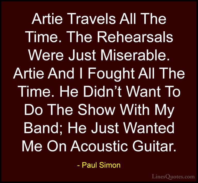 Paul Simon Quotes (37) - Artie Travels All The Time. The Rehearsa... - QuotesArtie Travels All The Time. The Rehearsals Were Just Miserable. Artie And I Fought All The Time. He Didn't Want To Do The Show With My Band; He Just Wanted Me On Acoustic Guitar.