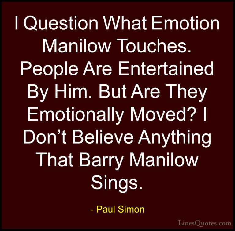 Paul Simon Quotes (49) - I Question What Emotion Manilow Touches.... - QuotesI Question What Emotion Manilow Touches. People Are Entertained By Him. But Are They Emotionally Moved? I Don't Believe Anything That Barry Manilow Sings.