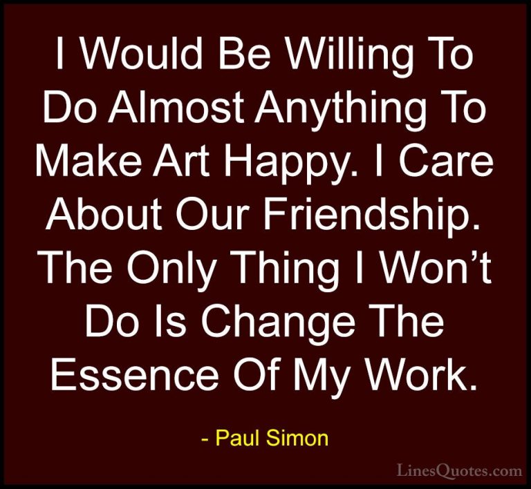 Paul Simon Quotes (5) - I Would Be Willing To Do Almost Anything ... - QuotesI Would Be Willing To Do Almost Anything To Make Art Happy. I Care About Our Friendship. The Only Thing I Won't Do Is Change The Essence Of My Work.