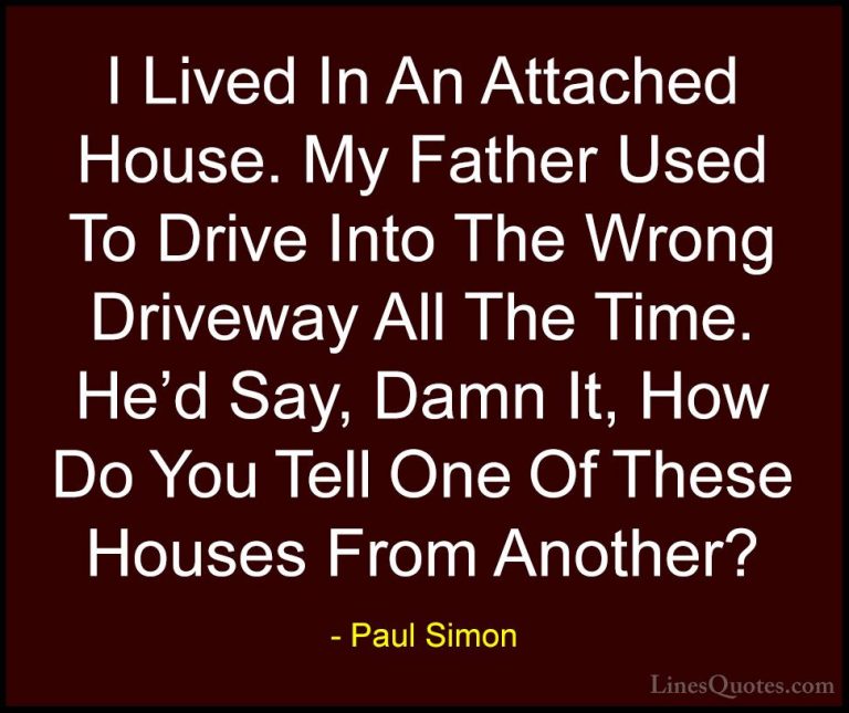 Paul Simon Quotes (50) - I Lived In An Attached House. My Father ... - QuotesI Lived In An Attached House. My Father Used To Drive Into The Wrong Driveway All The Time. He'd Say, Damn It, How Do You Tell One Of These Houses From Another?