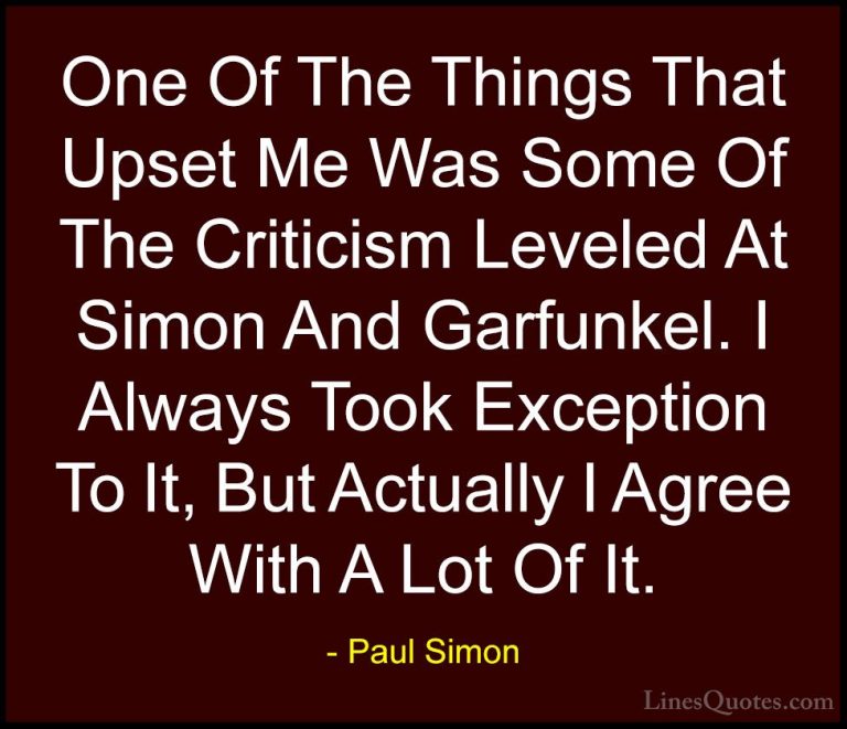Paul Simon Quotes (55) - One Of The Things That Upset Me Was Some... - QuotesOne Of The Things That Upset Me Was Some Of The Criticism Leveled At Simon And Garfunkel. I Always Took Exception To It, But Actually I Agree With A Lot Of It.