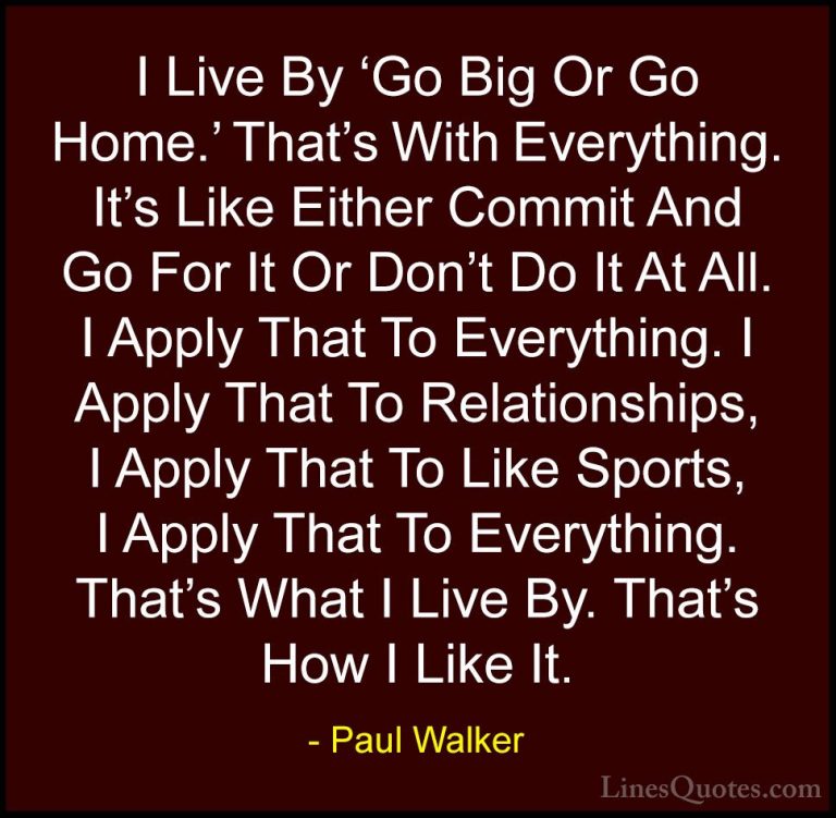 Paul Walker Quotes (2) - I Live By 'Go Big Or Go Home.' That's Wi... - QuotesI Live By 'Go Big Or Go Home.' That's With Everything. It's Like Either Commit And Go For It Or Don't Do It At All. I Apply That To Everything. I Apply That To Relationships, I Apply That To Like Sports, I Apply That To Everything. That's What I Live By. That's How I Like It.