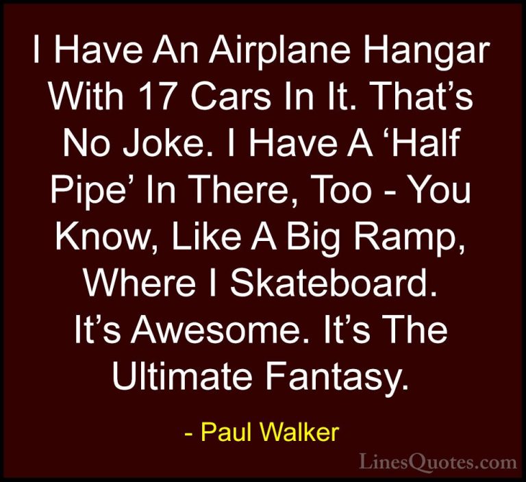 Paul Walker Quotes (21) - I Have An Airplane Hangar With 17 Cars ... - QuotesI Have An Airplane Hangar With 17 Cars In It. That's No Joke. I Have A 'Half Pipe' In There, Too - You Know, Like A Big Ramp, Where I Skateboard. It's Awesome. It's The Ultimate Fantasy.