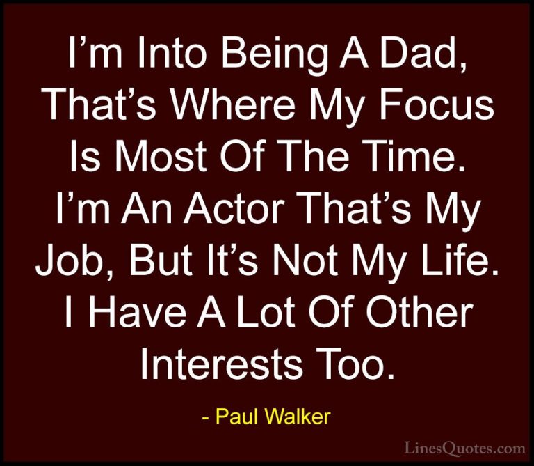 Paul Walker Quotes (31) - I'm Into Being A Dad, That's Where My F... - QuotesI'm Into Being A Dad, That's Where My Focus Is Most Of The Time. I'm An Actor That's My Job, But It's Not My Life. I Have A Lot Of Other Interests Too.