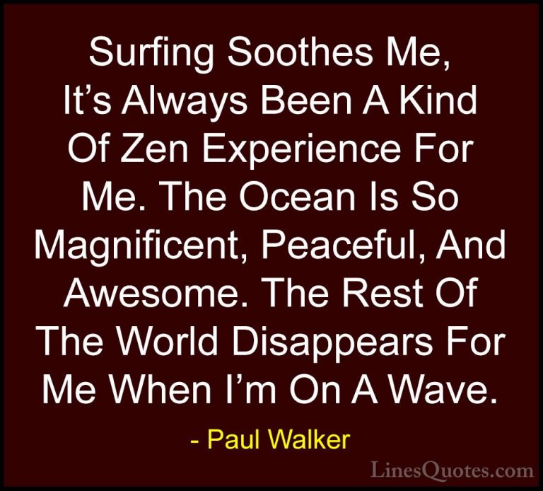 Paul Walker Quotes (4) - Surfing Soothes Me, It's Always Been A K... - QuotesSurfing Soothes Me, It's Always Been A Kind Of Zen Experience For Me. The Ocean Is So Magnificent, Peaceful, And Awesome. The Rest Of The World Disappears For Me When I'm On A Wave.