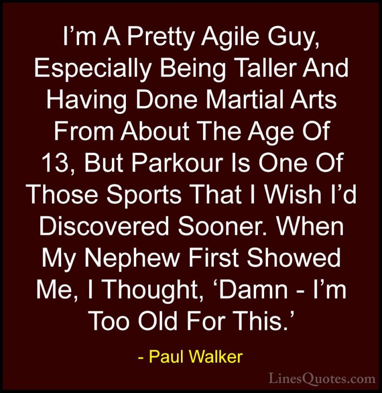 Paul Walker Quotes (43) - I'm A Pretty Agile Guy, Especially Bein... - QuotesI'm A Pretty Agile Guy, Especially Being Taller And Having Done Martial Arts From About The Age Of 13, But Parkour Is One Of Those Sports That I Wish I'd Discovered Sooner. When My Nephew First Showed Me, I Thought, 'Damn - I'm Too Old For This.'