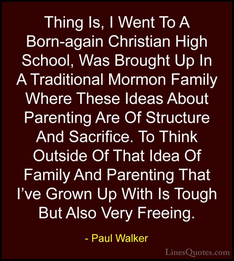 Paul Walker Quotes (46) - Thing Is, I Went To A Born-again Christ... - QuotesThing Is, I Went To A Born-again Christian High School, Was Brought Up In A Traditional Mormon Family Where These Ideas About Parenting Are Of Structure And Sacrifice. To Think Outside Of That Idea Of Family And Parenting That I've Grown Up With Is Tough But Also Very Freeing.
