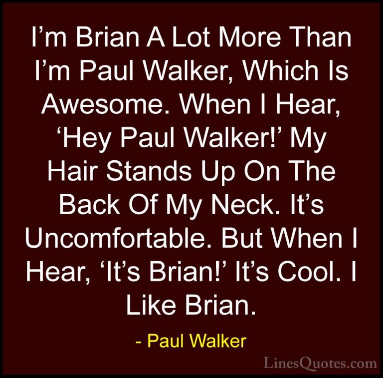 Paul Walker Quotes (47) - I'm Brian A Lot More Than I'm Paul Walk... - QuotesI'm Brian A Lot More Than I'm Paul Walker, Which Is Awesome. When I Hear, 'Hey Paul Walker!' My Hair Stands Up On The Back Of My Neck. It's Uncomfortable. But When I Hear, 'It's Brian!' It's Cool. I Like Brian.